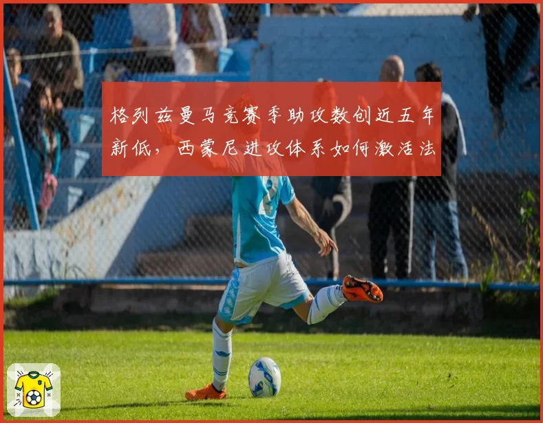 格列兹曼马竞赛季助攻数创近五年新低，西蒙尼进攻体系如何激活法国核心？