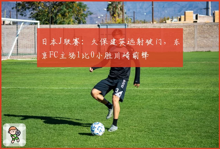 日本J联赛:久保建英远射破门,东京FC主场1比0小胜川崎前锋