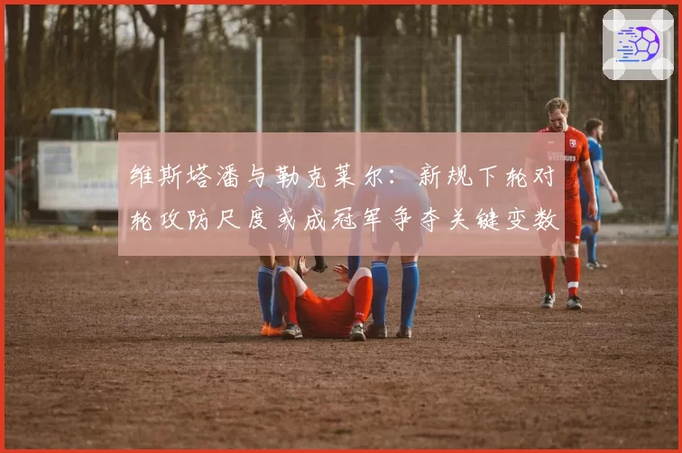 维斯塔潘与勒克莱尔：新规下轮对轮攻防尺度或成冠军争夺关键变数