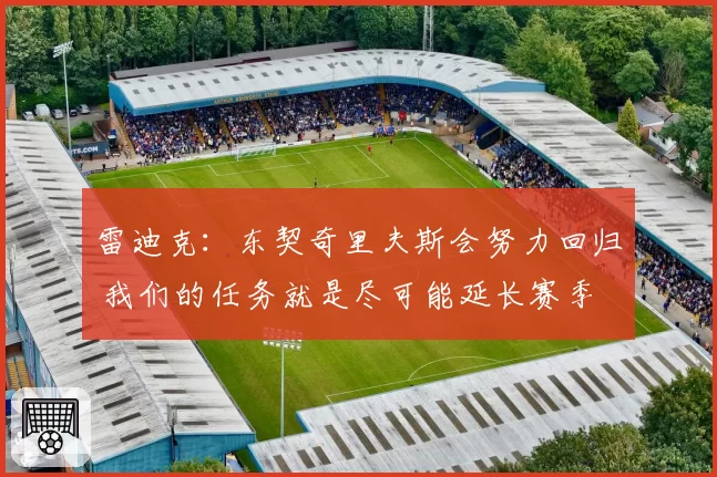 雷迪克：东契奇里夫斯会努力回归 我们的任务就是尽可能延长赛季