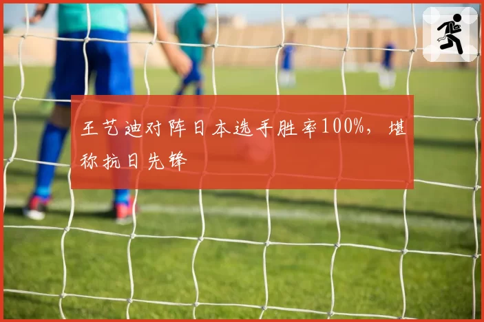 王艺迪对阵日本选手胜率100%,堪称抗日先锋