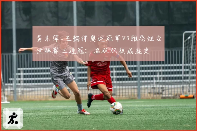 黄东萍_王懿律奥运冠军vs雅思组合世锦赛三连冠：混双双核成就史