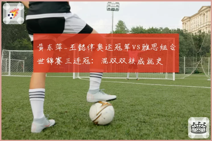 黄东萍_王懿律奥运冠军vs雅思组合世锦赛三连冠：混双双核成就史