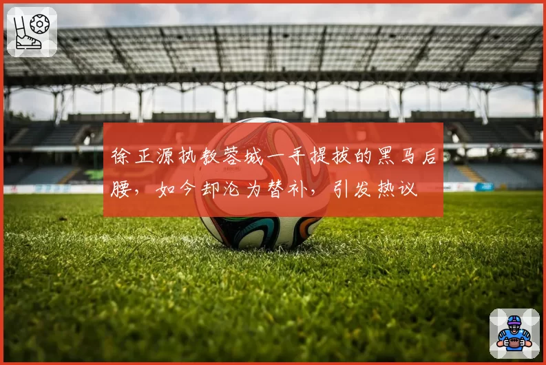 徐正源执教蓉城一手提拔的黑马后腰,如今却沦为替补,引发热议