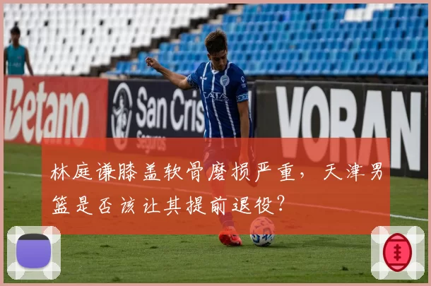 林庭谦膝盖软骨磨损严重,天津男篮是否该让其提前退役?