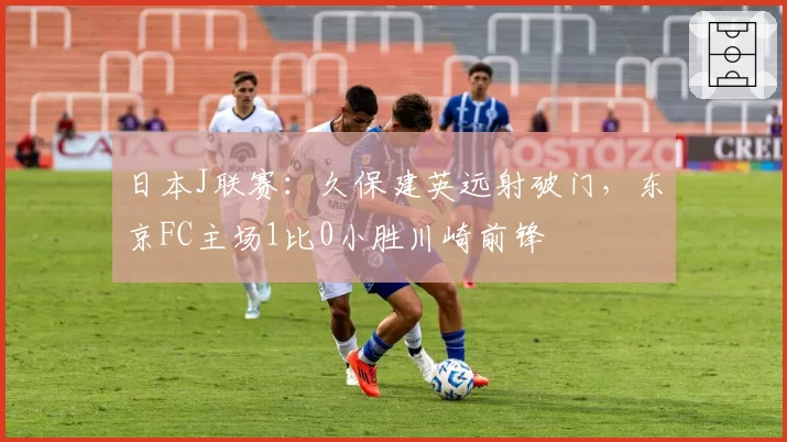 日本J联赛:久保建英远射破门,东京FC主场1比0小胜川崎前锋