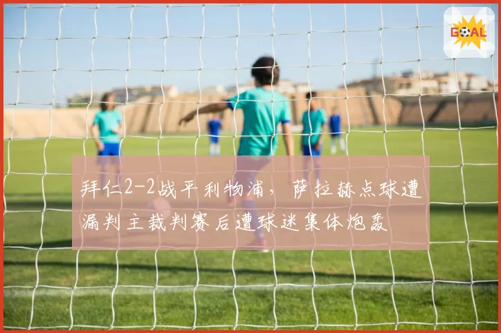 拜仁2-2战平利物浦，萨拉赫点球遭漏判主裁判赛后遭球迷集体炮轰