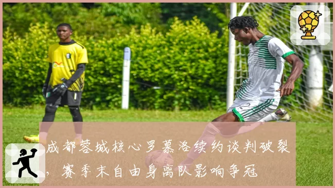 成都蓉城核心罗慕洛续约谈判破裂,赛季末自由身离队影响争冠