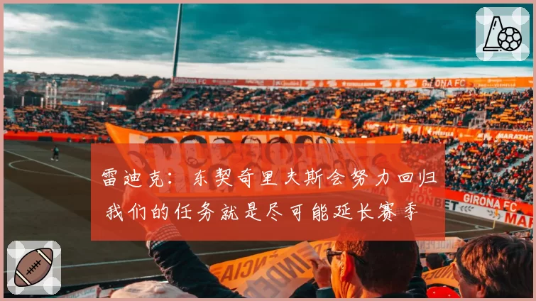 雷迪克:东契奇里夫斯会努力回归 我们的任务就是尽可能延长赛季