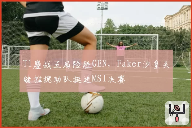 T1鏖战五局险胜GEN,Faker沙皇关键推挽助队挺进MSI决赛