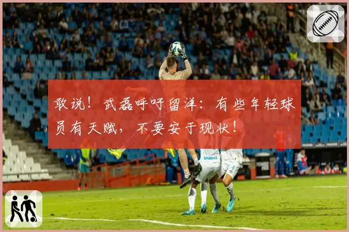 敢说！武磊呼吁留洋：有些年轻球员有天赋，不要安于现状！