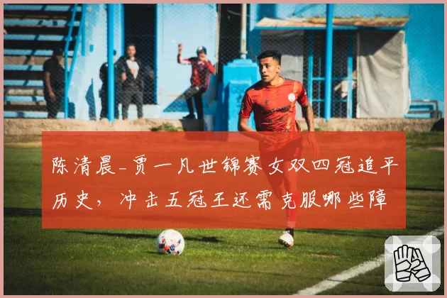 陈清晨_贾一凡世锦赛女双四冠追平历史,冲击五冠王还需克服哪些障碍?