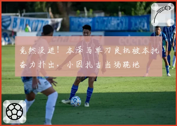 竟然没进！本泽马单刀良机被本托奋力扑出，小因扎吉当场跪地