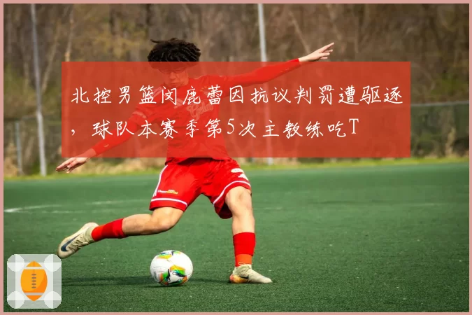 北控男篮闵鹿蕾因抗议判罚遭驱逐，球队本赛季第5次主教练吃T