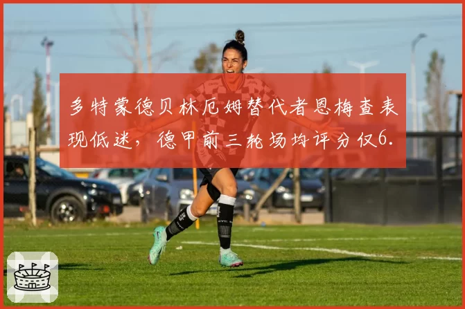多特蒙德贝林厄姆替代者恩梅查表现低迷,德甲前三轮场均评分仅6.2引球迷炮轰