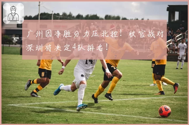 广州因净胜分力压北控！收官战对深圳将决定4队排名！