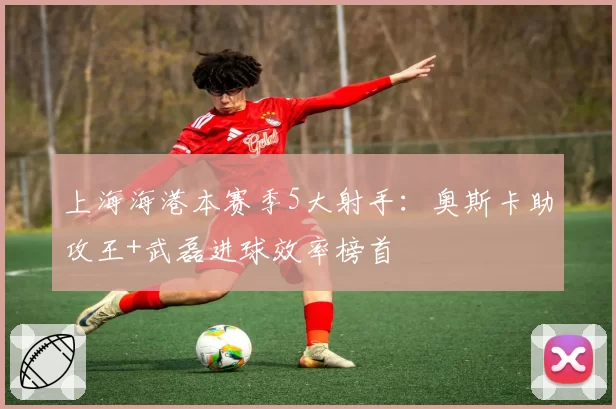 上海海港本赛季5大射手:奥斯卡助攻王+武磊进球效率榜首