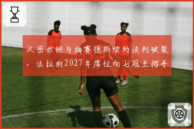 汉密尔顿与梅赛德斯续约谈判破裂,法拉利2027年席位向七冠王招手?