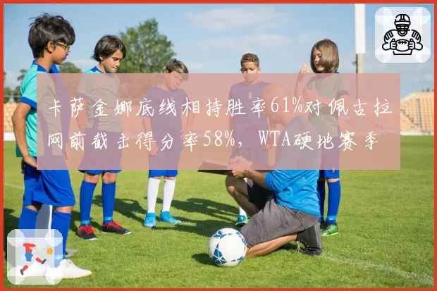 卡萨金娜底线相持胜率61%对佩古拉网前截击得分率58%,WTA硬地赛季打法克制分析?