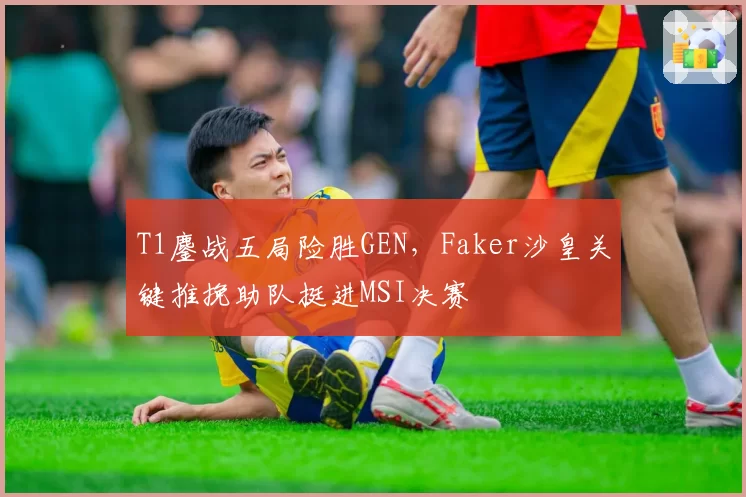 T1鏖战五局险胜GEN,Faker沙皇关键推挽助队挺进MSI决赛