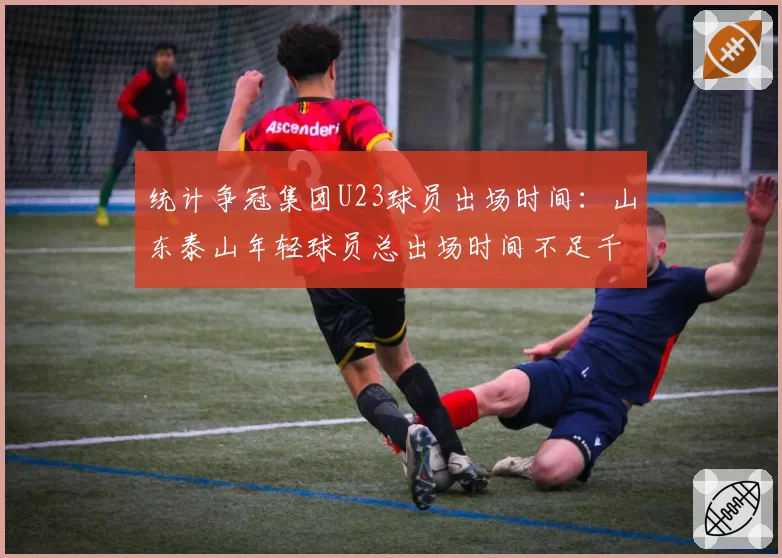 统计争冠集团U23球员出场时间:山东泰山年轻球员总出场时间不足千分钟