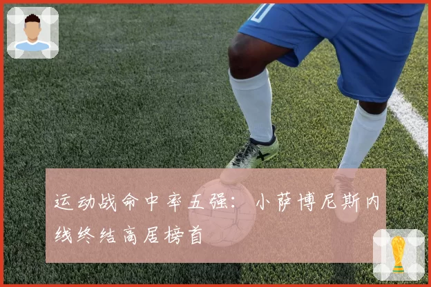 运动战命中率五强：小萨博尼斯内线终结高居榜首