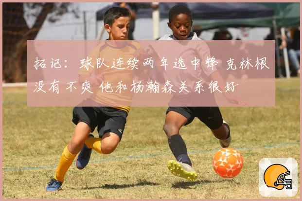 拓记:球队连续两年选中锋 克林根没有不爽 他和杨瀚森关系很好