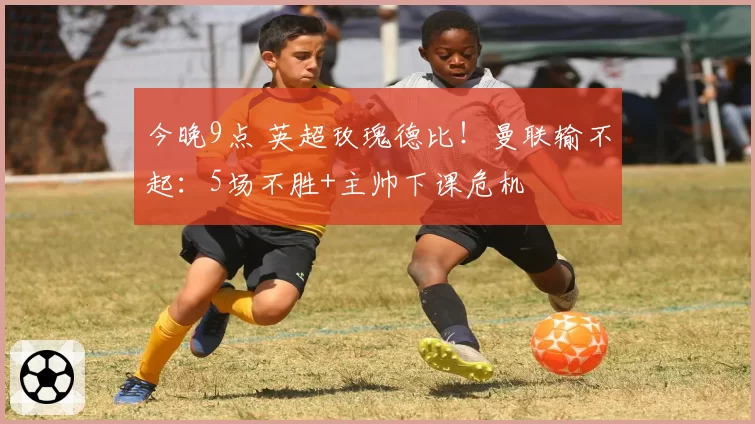 今晚9点 英超玫瑰德比！曼联输不起：5场不胜+主帅下课危机