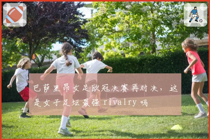 巴萨里昂女足欧冠决赛再对决，这是女子足坛最强 rivalry 吗