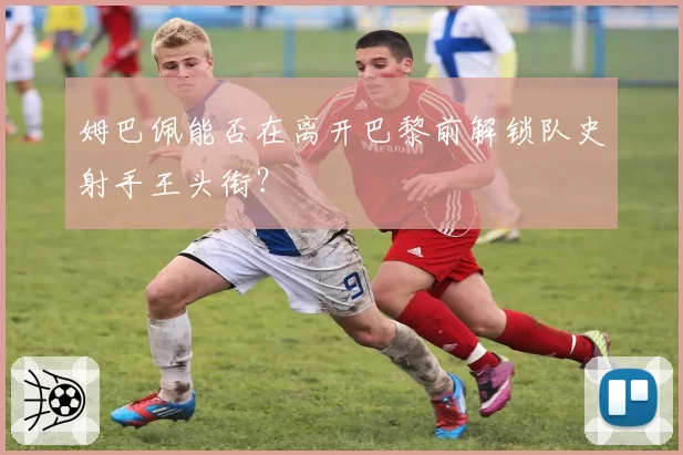 姆巴佩能否在离开巴黎前解锁队史射手王头衔？