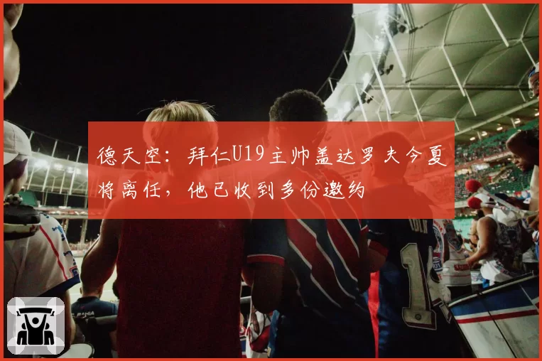 德天空：拜仁U19主帅盖达罗夫今夏将离任，他已收到多份邀约