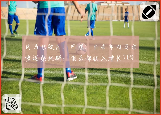 内马尔效应!巴媒:自去年内马尔重返桑托斯,俱乐部收入增长70%