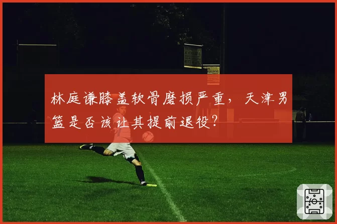 林庭谦膝盖软骨磨损严重,天津男篮是否该让其提前退役?