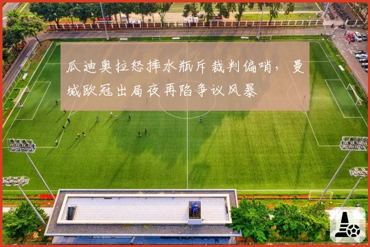 瓜迪奥拉怒摔水瓶斥裁判偏哨,曼城欧冠出局夜再陷争议风暴