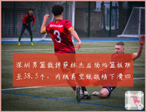 深圳男篮裁掉萨林杰后场均篮板跌至38.5个，内线真空致战绩下滑四位