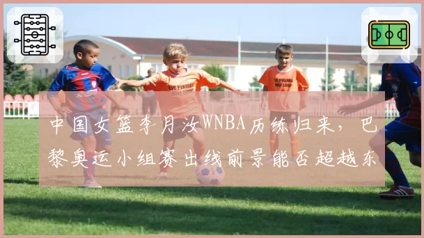 中国女篮李月汝WNBA历练归来，巴黎奥运小组赛出线前景能否超越东京周期？