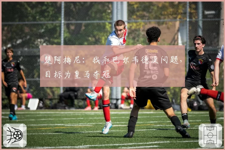 楚阿梅尼:我和巴尔韦德没问题,目标为皇马夺冠