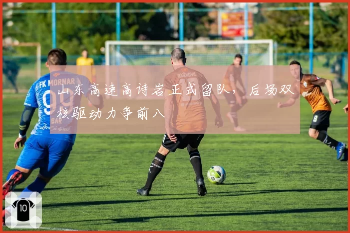 山东高速高诗岩正式留队,后场双核驱动力争前八