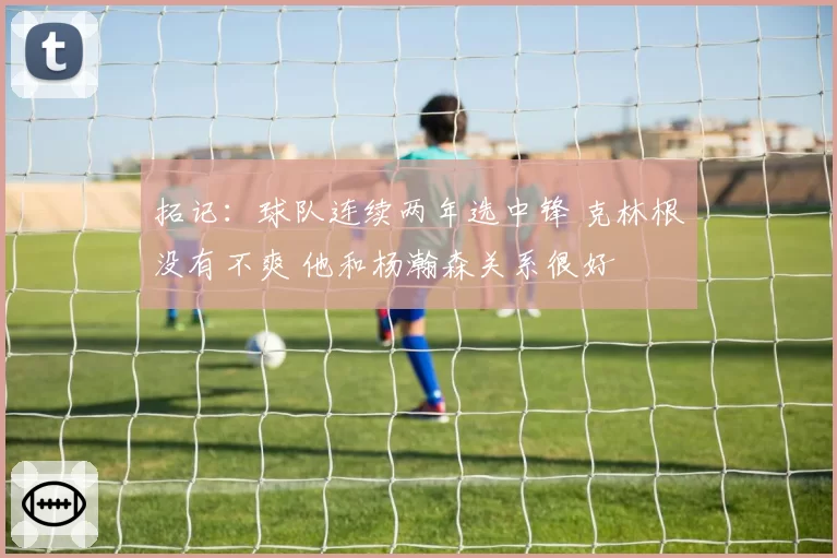 拓记:球队连续两年选中锋 克林根没有不爽 他和杨瀚森关系很好