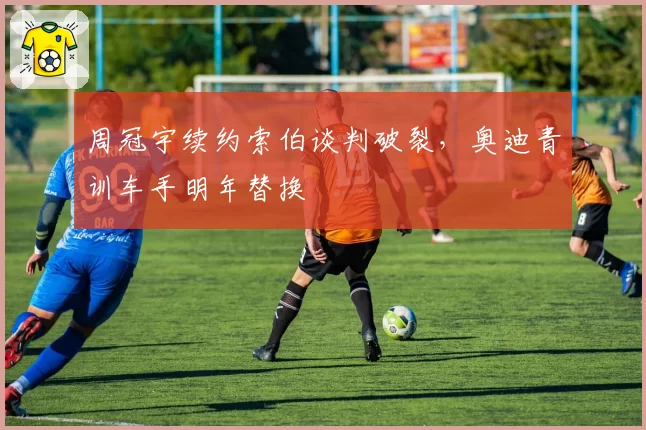 周冠宇续约索伯谈判破裂,奥迪青训车手明年替换