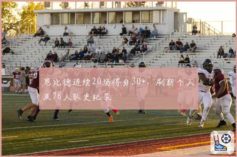 恩比德连续20场得分30+,刷新个人及76人队史纪录