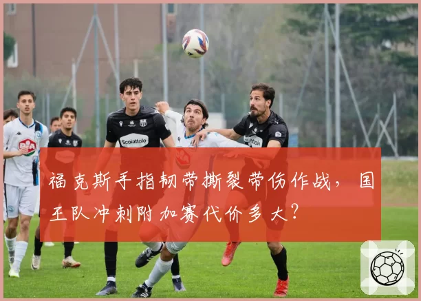 福克斯手指韧带撕裂带伤作战，国王队冲刺附加赛代价多大？