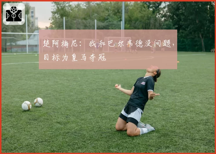 楚阿梅尼:我和巴尔韦德没问题,目标为皇马夺冠