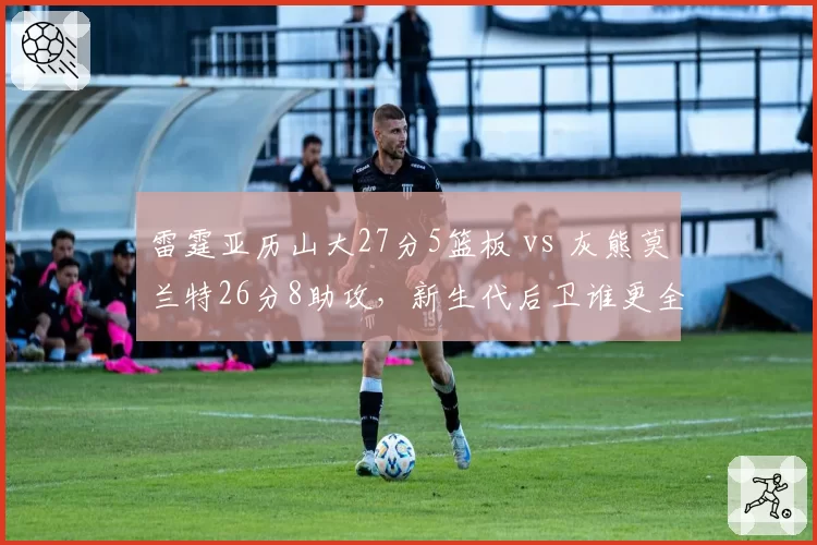 雷霆亚历山大27分5篮板 vs 灰熊莫兰特26分8助攻，新生代后卫谁更全面？