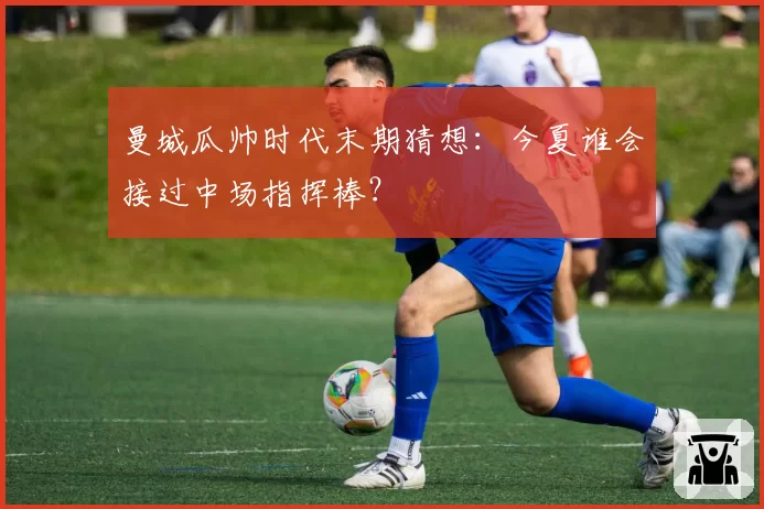 曼城瓜帅时代末期猜想:今夏谁会接过中场指挥棒?