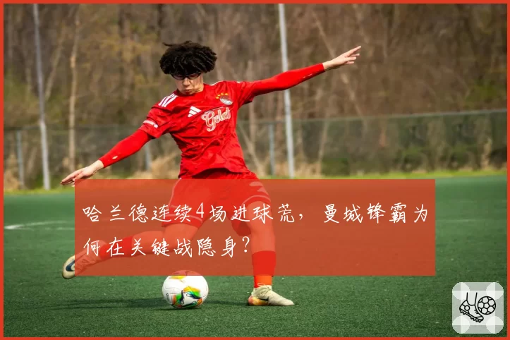 哈兰德连续4场进球荒,曼城锋霸为何在关键战隐身?