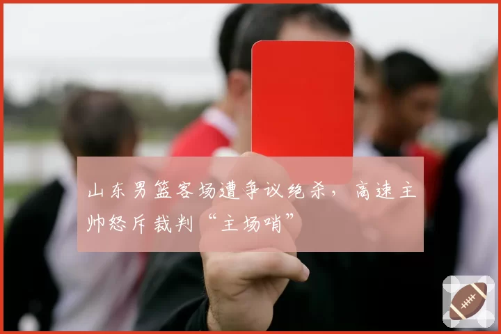 山东男篮客场遭争议绝杀，高速主帅怒斥裁判“主场哨”