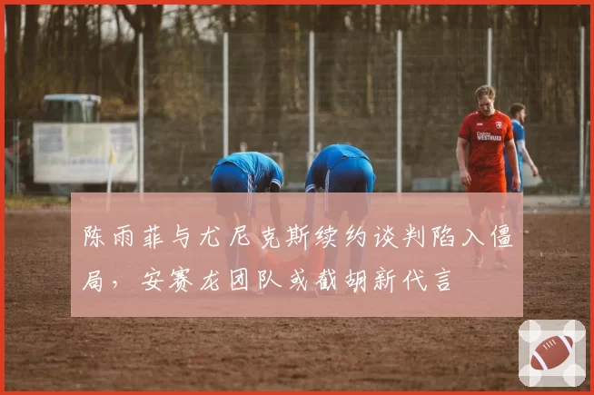 陈雨菲与尤尼克斯续约谈判陷入僵局，安赛龙团队或截胡新代言