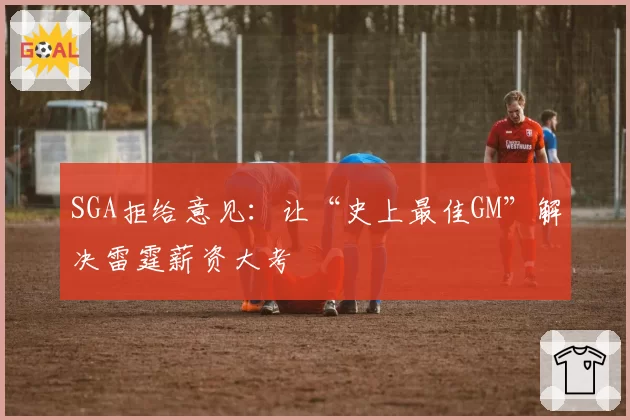 SGA拒给意见：让“史上最佳GM”解决雷霆薪资大考