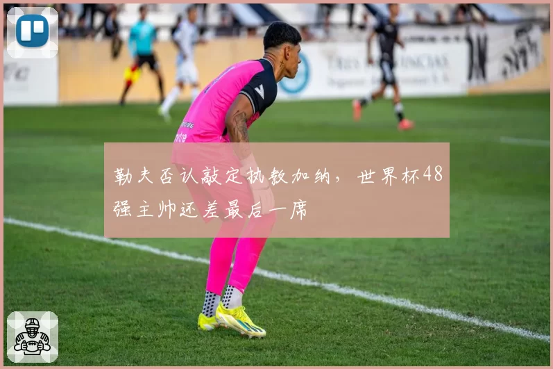 勒夫否认敲定执教加纳，世界杯48强主帅还差最后一席